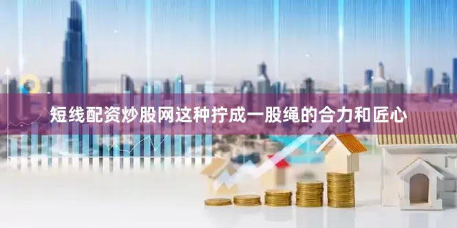 短线配资炒股网这种拧成一股绳的合力和匠心