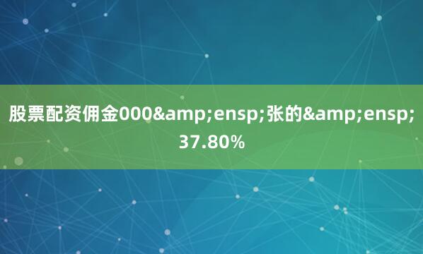 股票配资佣金000&ensp;张的&ensp;37.80%